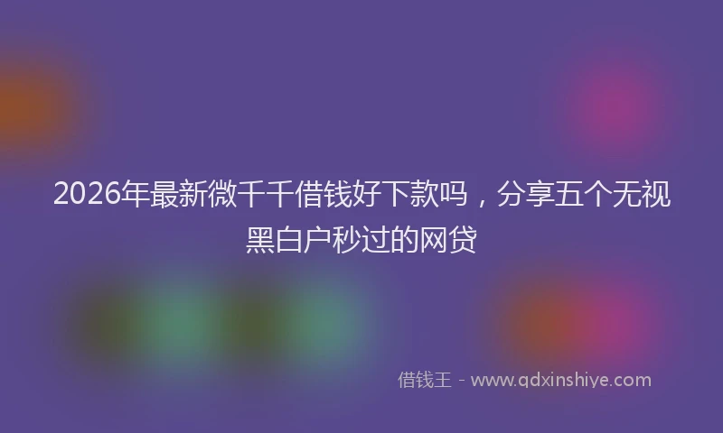 2026年最新微千千借钱好下款吗，分享五个无视黑白户秒过的网贷