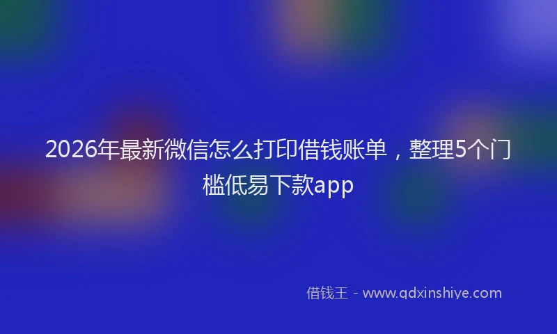2026年最新微信怎么打印借钱账单，整理5个门槛低易下款app