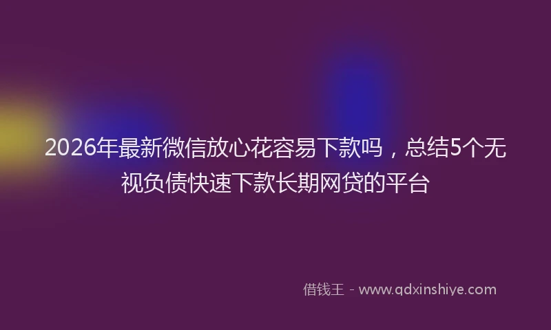 2026年最新微信放心花容易下款吗，总结5个无视负债快速下款长期网贷的平台