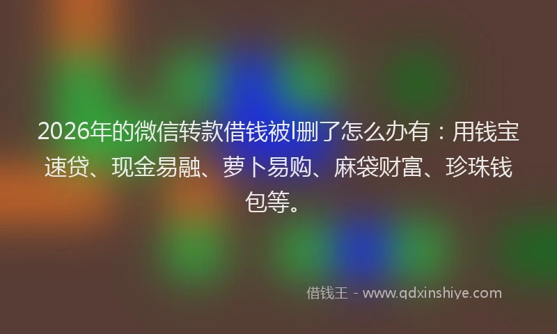 2026年的微信转款借钱被l删了怎么办有：用钱宝速贷、现金易融、萝卜易购、麻袋财富、珍珠钱包等。