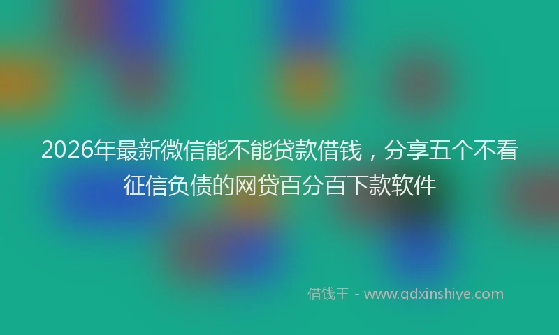 2026年最新微信能不能贷款借钱，分享五个不看征信负债的网贷百分百下款软件