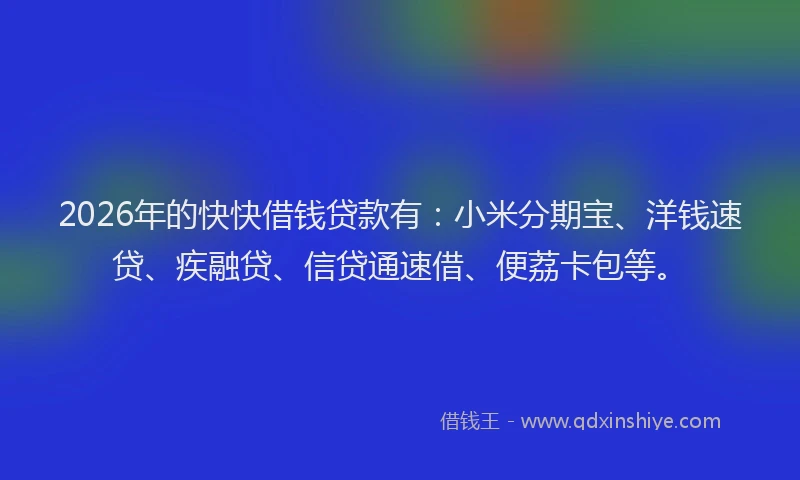 2026年的快快借钱贷款有：小米分期宝、洋钱速贷、疾融贷、信贷通速借、便荔卡包等。