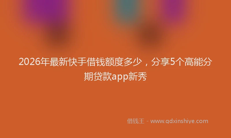 2026年最新快手借钱额度多少，分享5个高能分期贷款app新秀