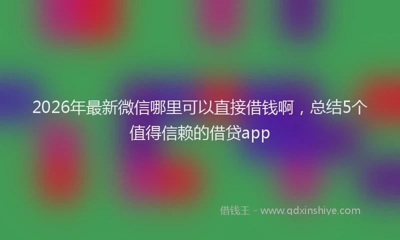 2026年最新微信哪里可以直接借钱啊，总结5个值得信赖的借贷app