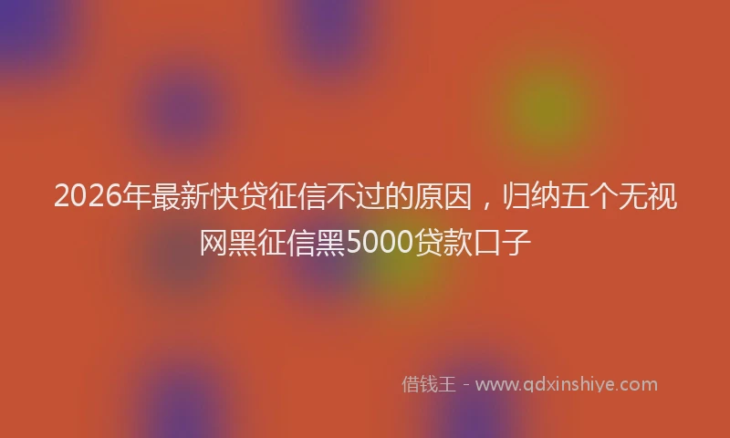 2026年最新快贷征信不过的原因，归纳五个无视网黑征信黑5000贷款口子