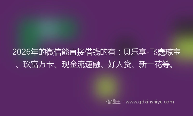 2026年的微信能直接借钱的有：贝乐享-飞鑫琼宝、玖富万卡、现金流速融、好人贷、新一花等。