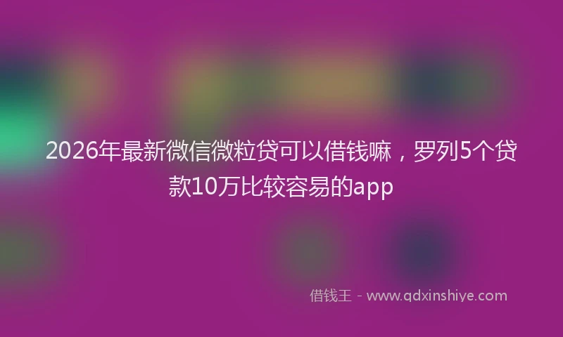 2026年最新微信微粒贷可以借钱嘛，罗列5个贷款10万比较容易的app