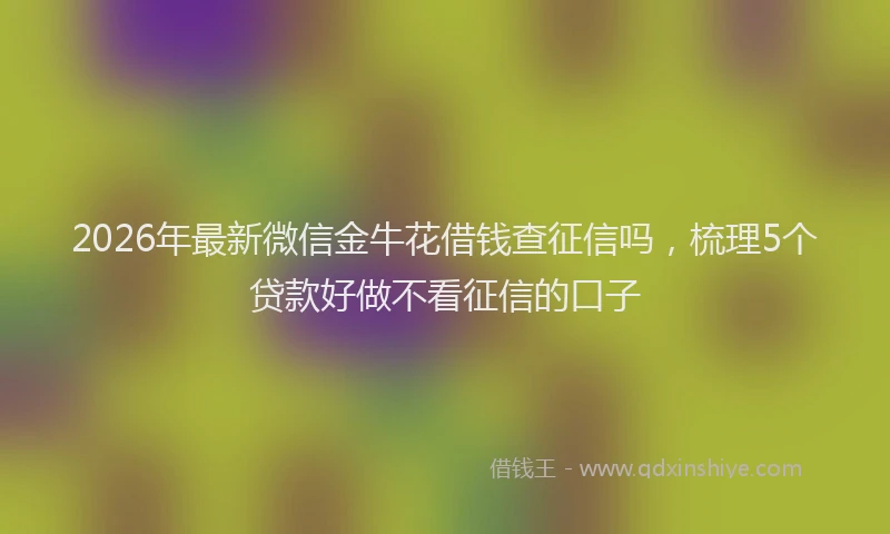 2026年最新微信金牛花借钱查征信吗，梳理5个贷款好做不看征信的口子
