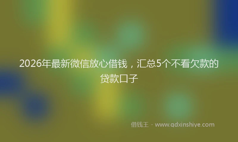 2026年最新微信放心借钱，汇总5个不看欠款的贷款口子