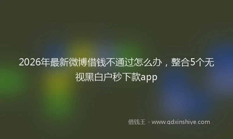 2026年最新微博借钱不通过怎么办，整合5个无视黑白户秒下款app