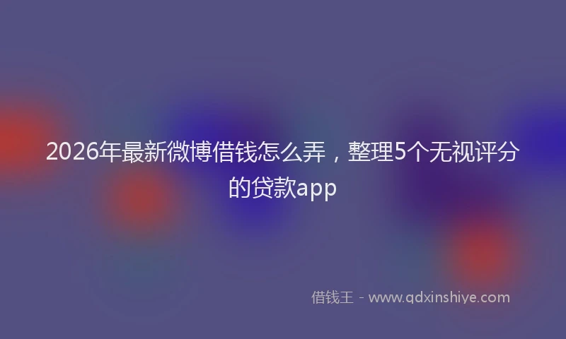 2026年最新微博借钱怎么弄，整理5个无视评分的贷款app