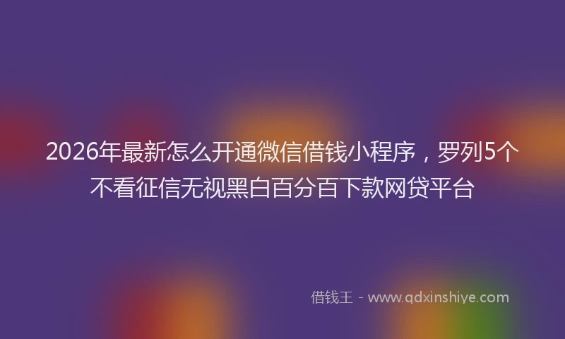 2026年最新怎么开通微信借钱小程序，罗列5个不看征信无视黑白百分百下款网贷平台