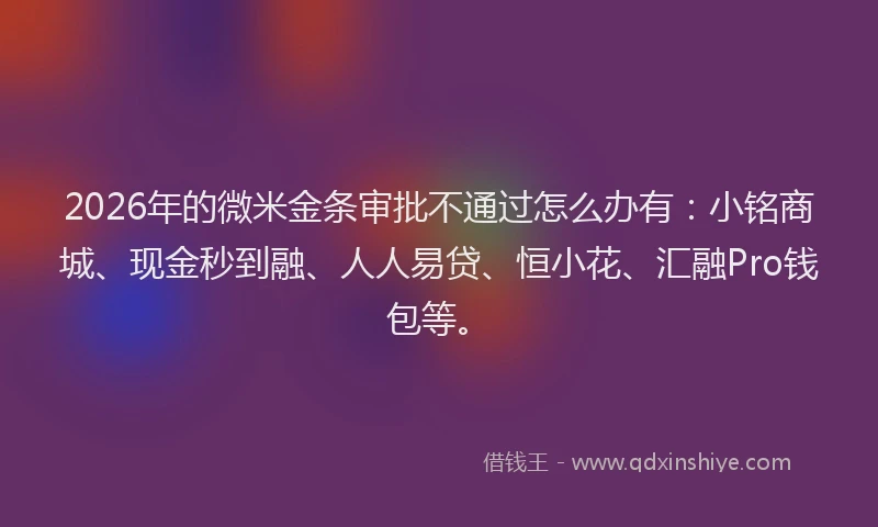 2026年的微米金条审批不通过怎么办有：小铭商城、现金秒到融、人人易贷、恒小花、汇融Pro钱包等。
