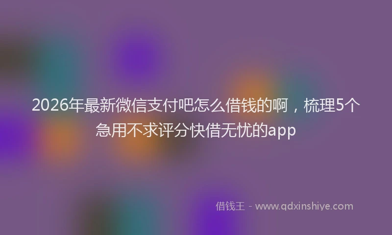 2026年最新微信支付吧怎么借钱的啊，梳理5个急用不求评分快借无忧的app