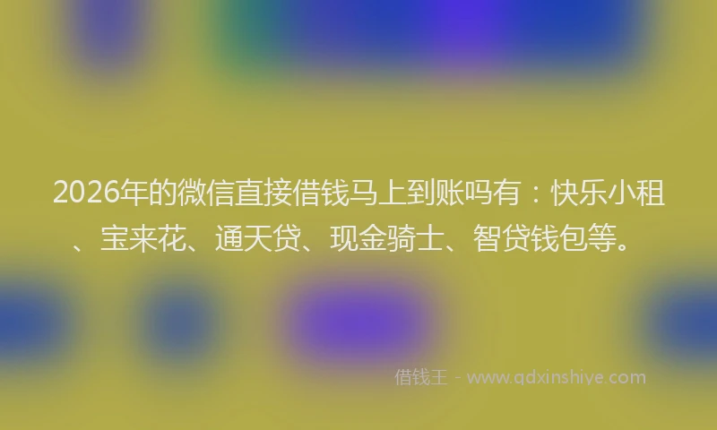 2026年的微信直接借钱马上到账吗有：快乐小租、宝来花、通天贷、现金骑士、智贷钱包等。