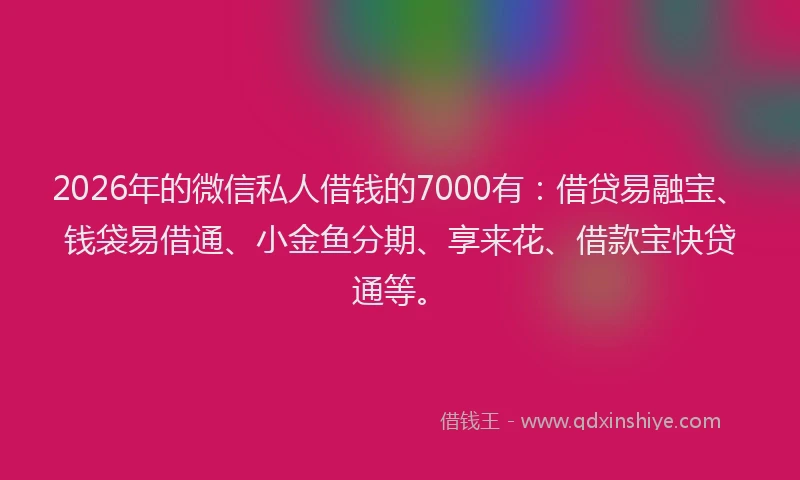 2026年的微信私人借钱的7000有：借贷易融宝、钱袋易借通、小金鱼分期、享来花、借款宝快贷通等。