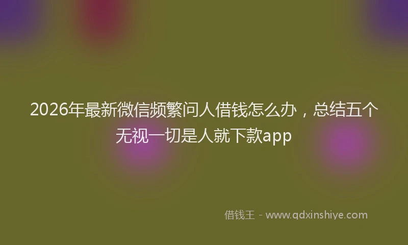 2026年最新微信频繁问人借钱怎么办，总结五个无视一切是人就下款app