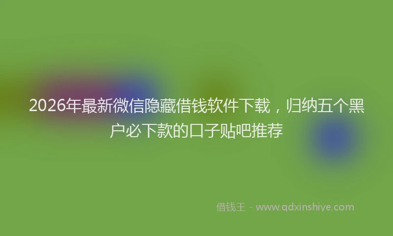 2026年最新微信隐藏借钱软件下载，归纳五个黑户必下款的口子贴吧推荐