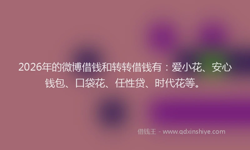 2026年的微博借钱和转转借钱有：爱小花、安心钱包、口袋花、任性贷、时代花等。