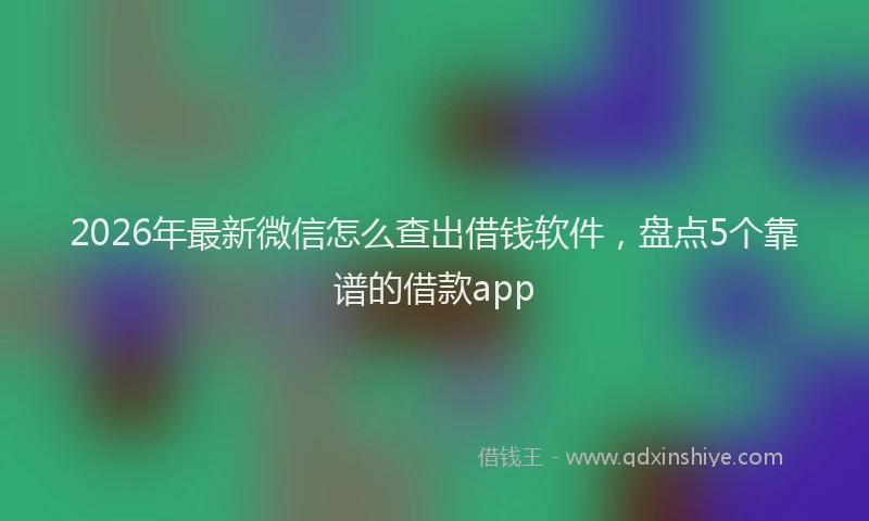 2026年最新微信怎么查出借钱软件，盘点5个靠谱的借款app