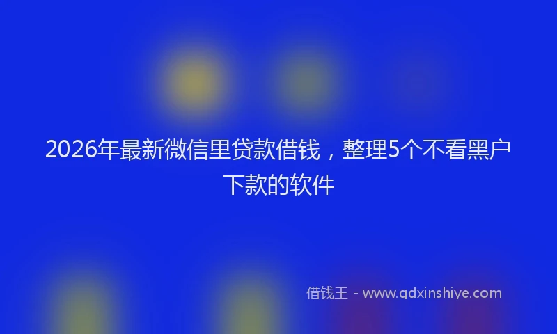 2026年最新微信里贷款借钱，整理5个不看黑户下款的软件