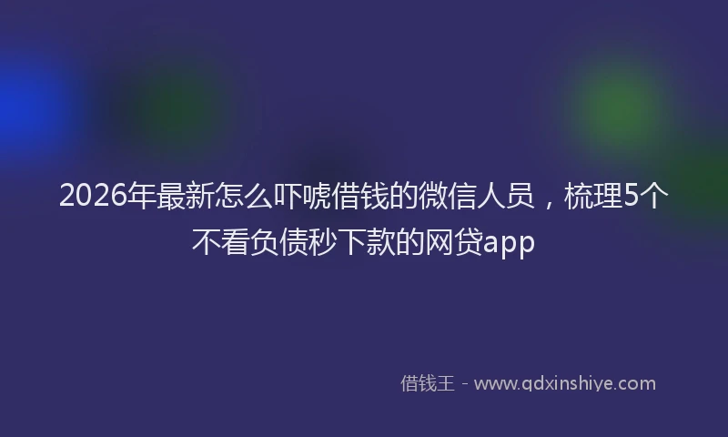 2026年最新怎么吓唬借钱的微信人员，梳理5个不看负债秒下款的网贷app