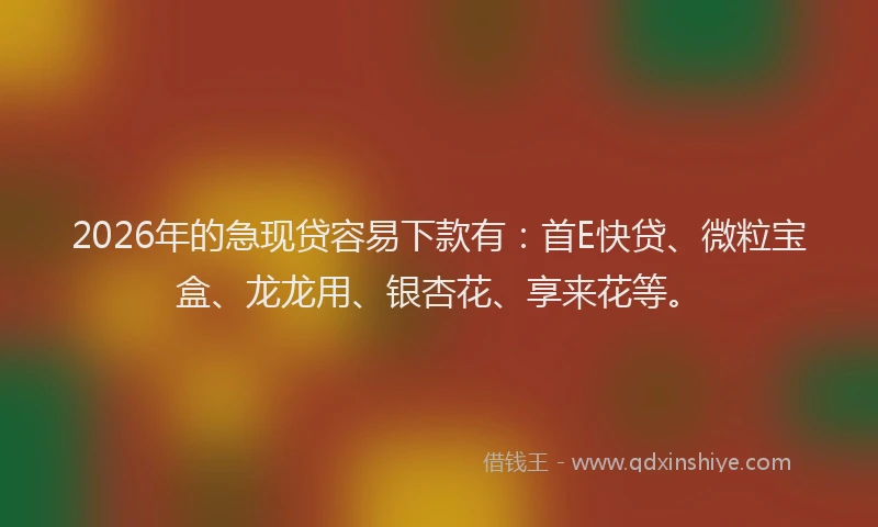 2026年的急现贷容易下款有:首E快贷、微粒宝盒、龙龙用、银杏花、享来花等。