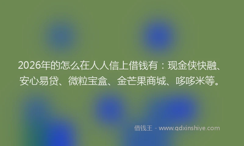 2026年的怎么在人人信上借钱有：现金侠快融、安心易贷、微粒宝盒、金芒果商城、哆哆米等。