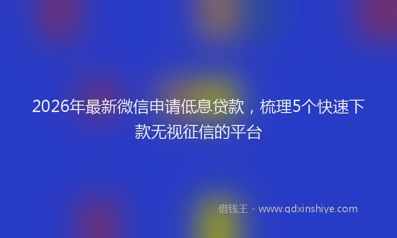 2026年最新微信申请低息贷款，梳理5个快速下款无视征信的平台