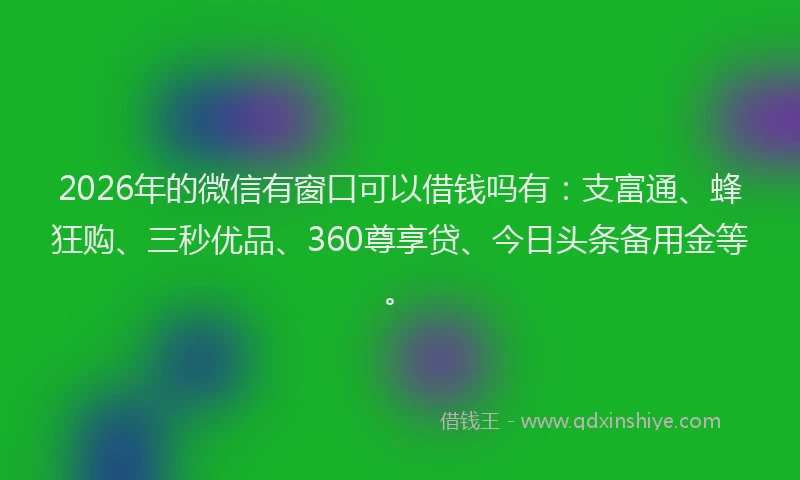2026年的微信有窗口可以借钱吗有：支富通、蜂狂购、三秒优品、360尊享贷、今日头条备用金等。
