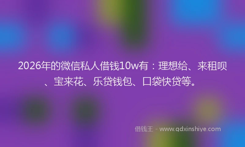 2026年的微信私人借钱10w有：理想给、来租呗、宝来花、乐贷钱包、口袋快贷等。