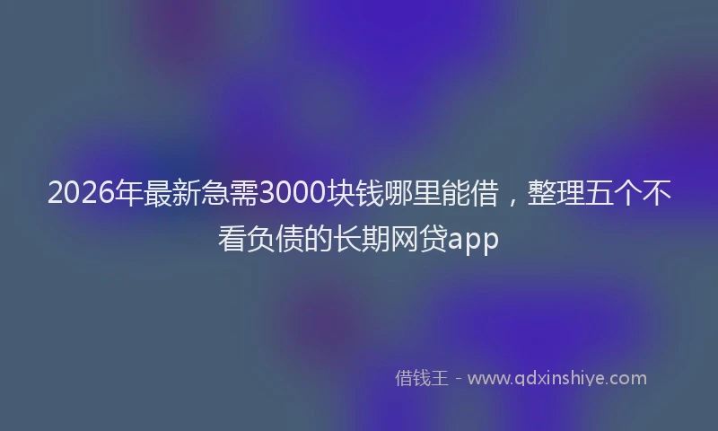 2026年最新急需3000块钱哪里能借，整理五个不看负债的长期网贷app