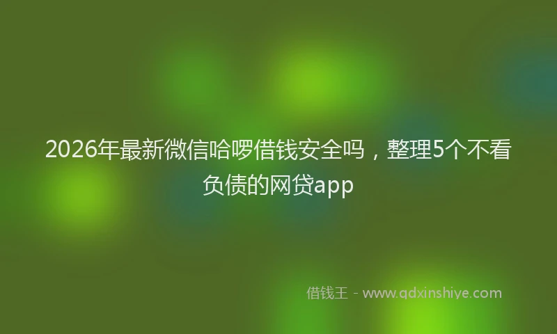 2026年最新微信哈啰借钱安全吗，整理5个不看负债的网贷app