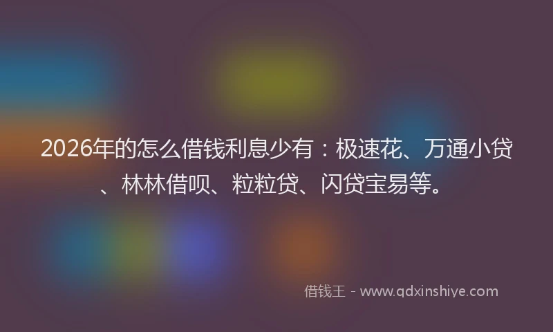 2026年的怎么借钱利息少有：极速花、万通小贷、林林借呗、粒粒贷、闪贷宝易等。