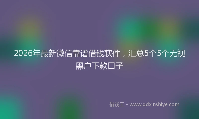 2026年最新微信靠谱借钱软件，汇总5个5个无视黑户下款口子