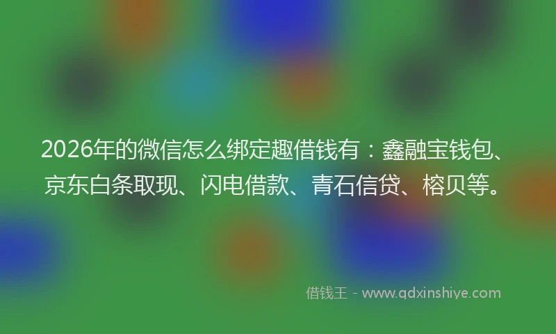 2026年的微信怎么绑定趣借钱有：鑫融宝钱包、京东白条取现、闪电借款、青石信贷、榕贝等。