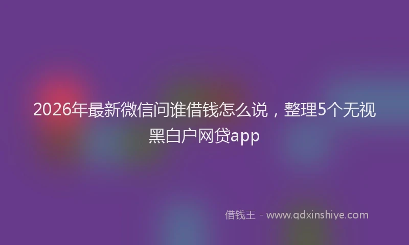 2026年最新微信问谁借钱怎么说，整理5个无视黑白户网贷app