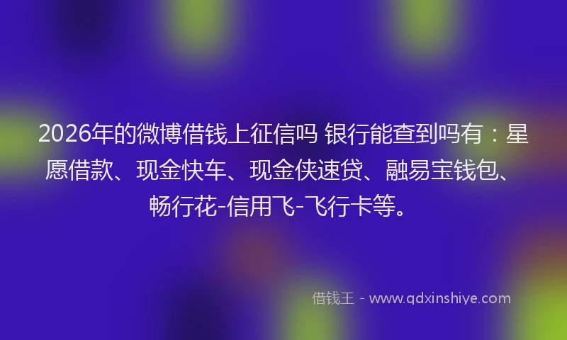 2026年的微博借钱上征信吗 银行能查到吗有：星愿借款、现金快车、现金侠速贷、融易宝钱包、畅行花-信用飞-飞行卡等。
