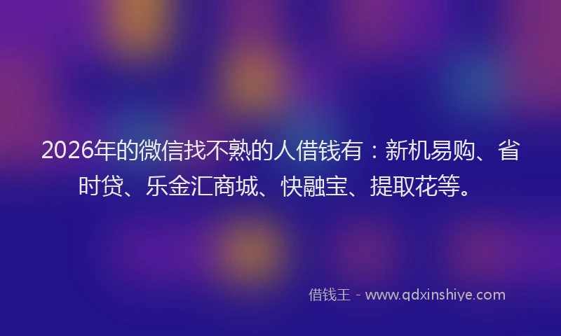 2026年的微信找不熟的人借钱有：新机易购、省时贷、乐金汇商城、快融宝、提取花等。