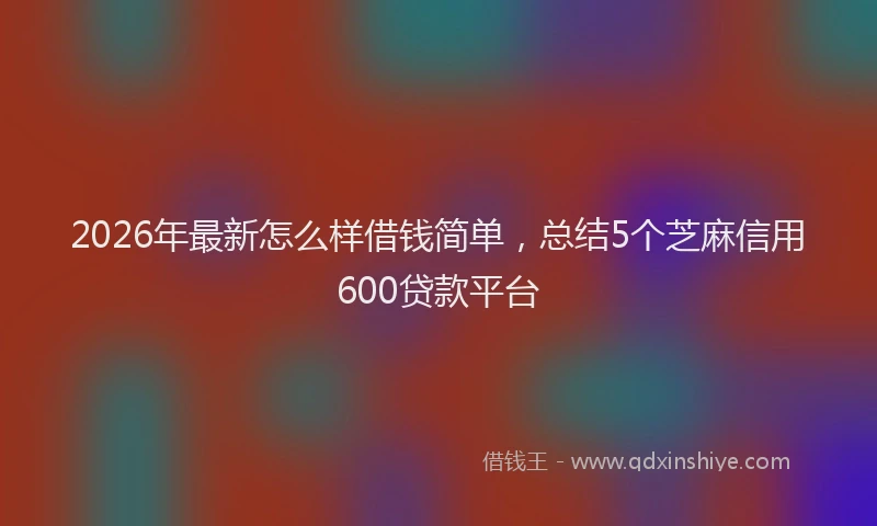 2026年最新怎么样借钱简单,总结5个芝麻信用600贷款平台