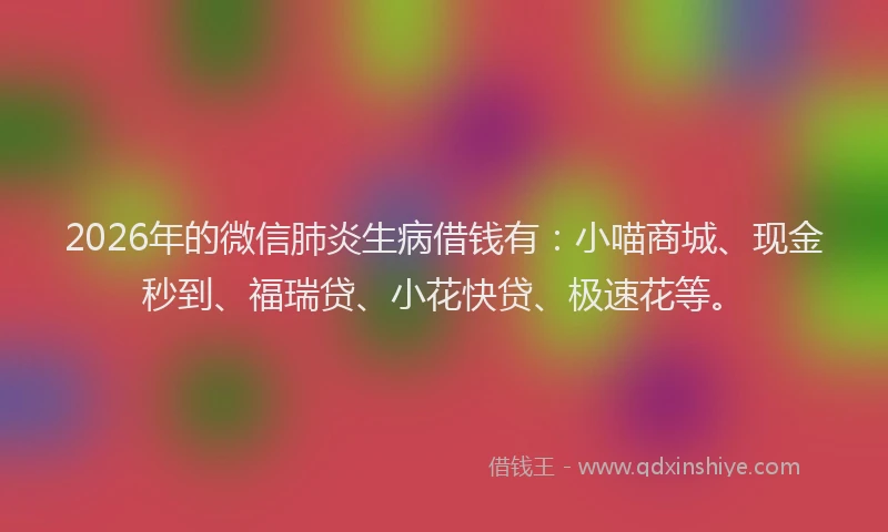 2026年的微信肺炎生病借钱有：小喵商城、现金秒到、福瑞贷、小花快贷、极速花等。