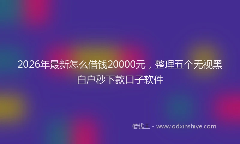 2026年最新怎么借钱20000元，整理五个无视黑白户秒下款口子软件