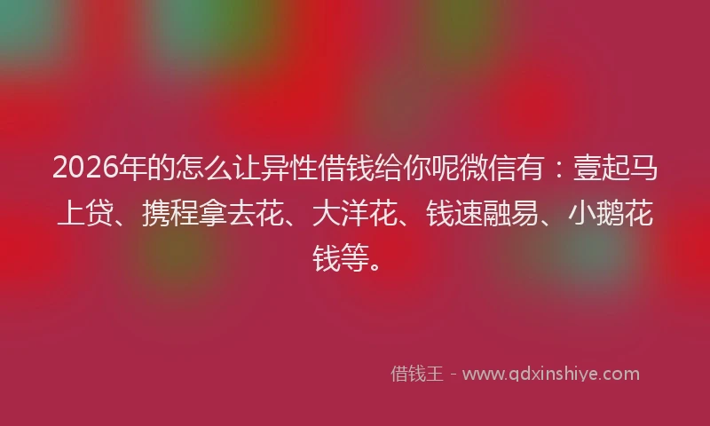 2026年的怎么让异性借钱给你呢微信有：壹起马上贷、携程拿去花、大洋花、钱速融易、小鹅花钱等。