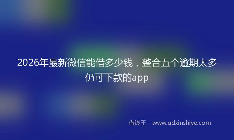 2026年最新微信能借多少钱，整合五个逾期太多仍可下款的app