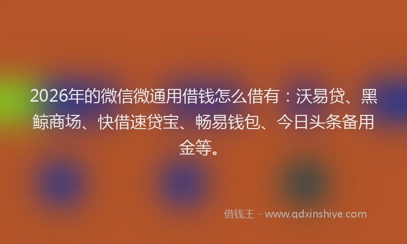 2026年的微信微通用借钱怎么借有：沃易贷、黑鲸商场、快借速贷宝、畅易钱包、今日头条备用金等。