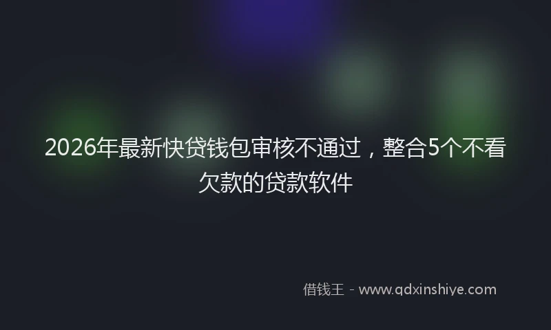2026年最新快贷钱包审核不通过，整合5个不看欠款的贷款软件