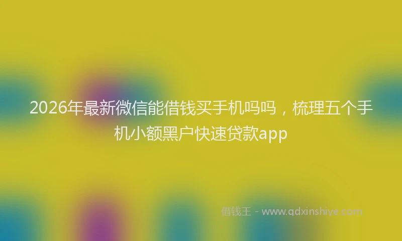 2026年最新微信能借钱买手机吗吗，梳理五个手机小额黑户快速贷款app