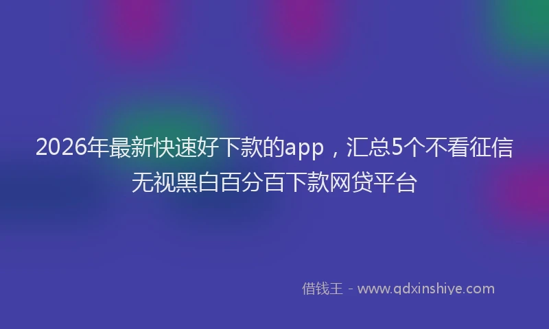 2026年最新快速好下款的app，汇总5个不看征信无视黑白百分百下款网贷平台