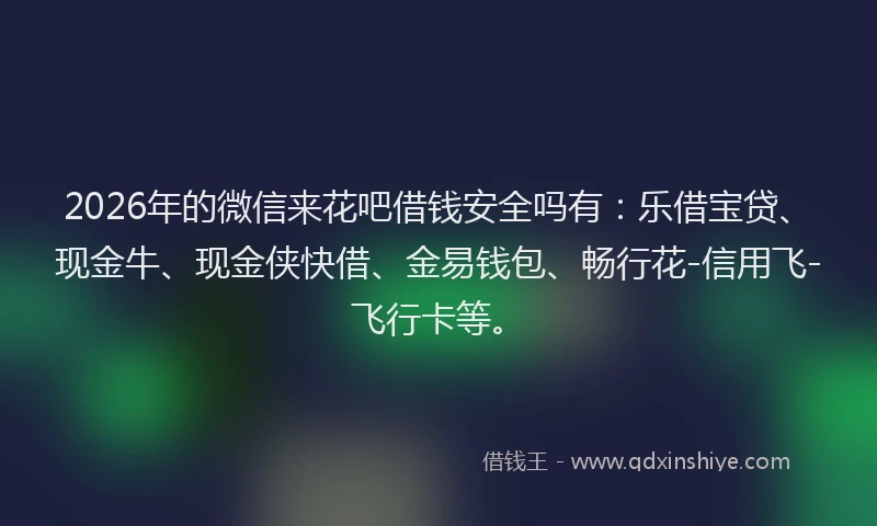 2026年的微信来花吧借钱安全吗有：乐借宝贷、现金牛、现金侠快借、金易钱包、畅行花-信用飞-飞行卡等。
