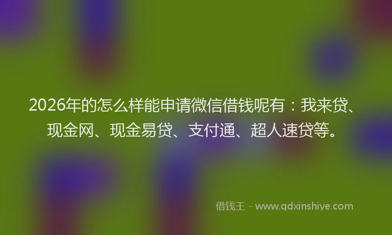 2026年的怎么样能申请微信借钱呢有：我来贷、现金网、现金易贷、支付通、超人速贷等。